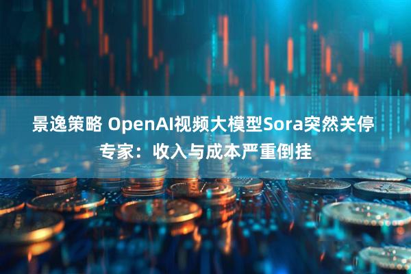 景逸策略 OpenAI视频大模型Sora突然关停 专家：收入与成本严重倒挂