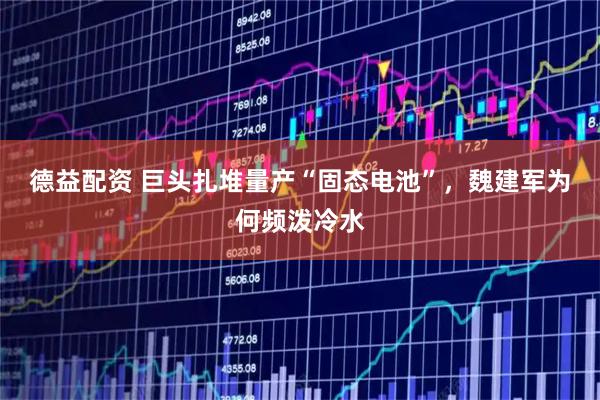 德益配资 巨头扎堆量产“固态电池”，魏建军为何频泼冷水
