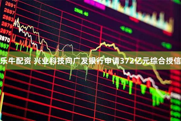 乐牛配资 兴业科技向广发银行申请372亿元综合授信
