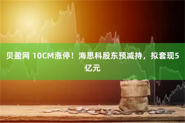 贝盈网 10CM涨停！海思科股东预减持，拟套现5亿元
