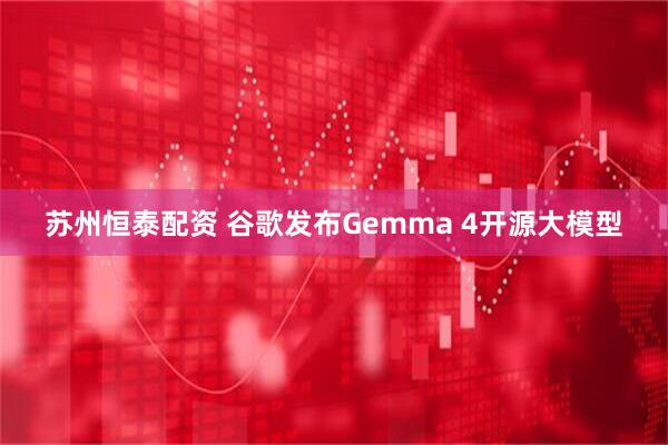 苏州恒泰配资 谷歌发布Gemma 4开源大模型