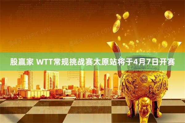 股赢家 WTT常规挑战赛太原站将于4月7日开赛
