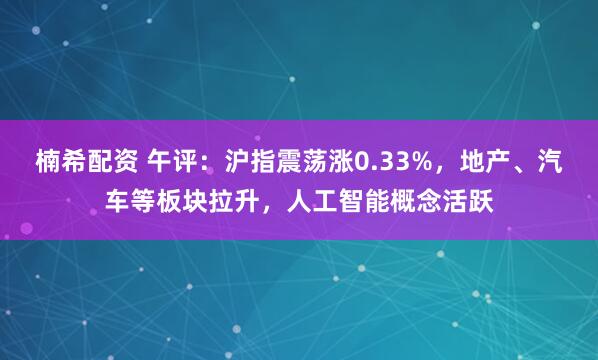 楠希配资 午评：沪指震荡涨0.33%，地产、汽车等板块拉升，人工智能概念活跃
