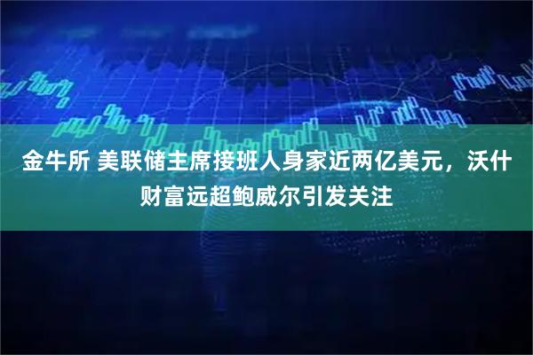 金牛所 美联储主席接班人身家近两亿美元，沃什财富远超鲍威尔引发关注